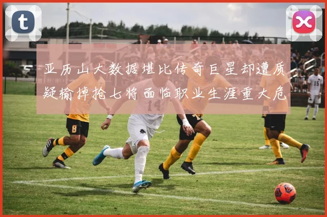 亚历山大数据堪比传奇巨星却遭质疑输掉抢七将面临职业生涯重大危机
