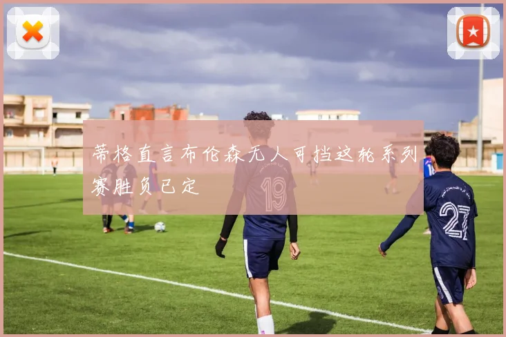 蒂格直言布伦森无人可挡这轮系列赛胜负已定