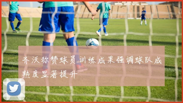 齐沃称赞球员训练成果强调球队成熟度显著提升