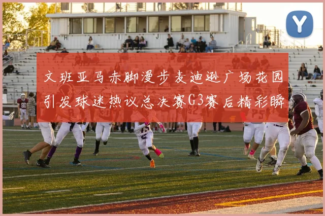 文班亚马赤脚漫步麦迪逊广场花园引发球迷热议总决赛G3赛后精彩瞬间