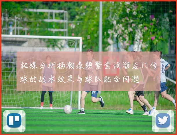 拓媒分析杨瀚森频繁尝试溜后门传球的战术效果与球队配合问题