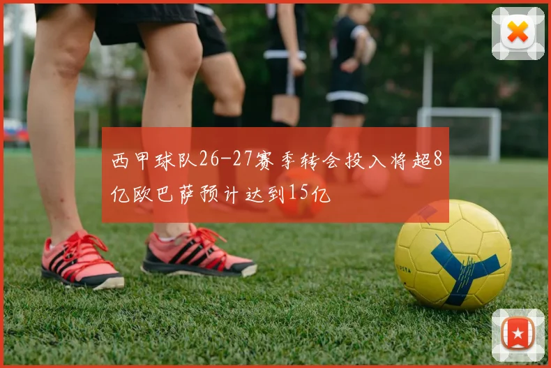 西甲球队26-27赛季转会投入将超8亿欧巴萨预计达到15亿