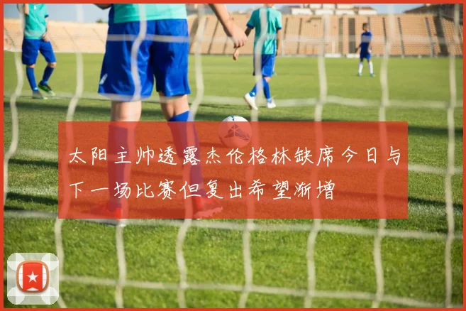 太阳主帅透露杰伦格林缺席今日与下一场比赛但复出希望渐增