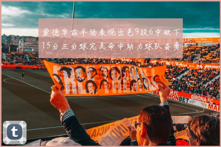 爱德华兹半场表现出色9投6中砍下15分三分球完美命中助力球队奋勇争先