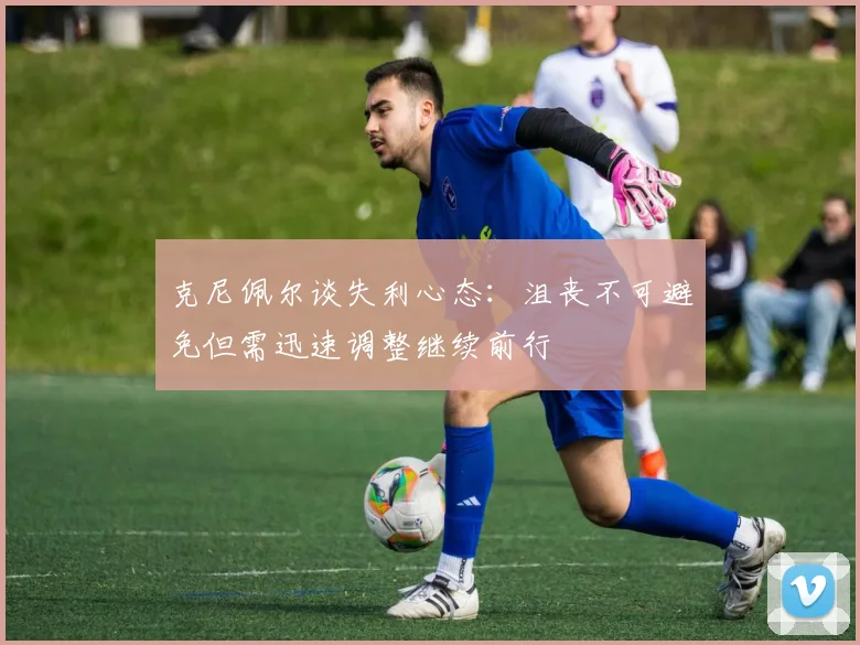 克尼佩尔谈失利心态：沮丧不可避免但需迅速调整继续前行