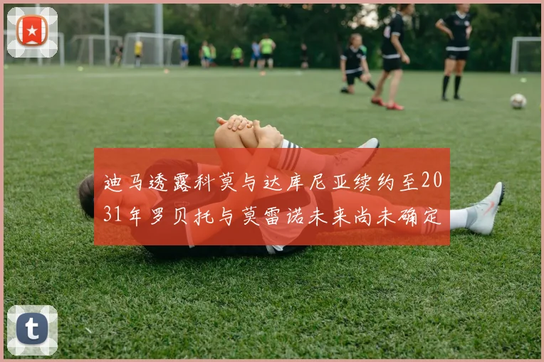 迪马透露科莫与达库尼亚续约至2031年罗贝托与莫雷诺未来尚未确定