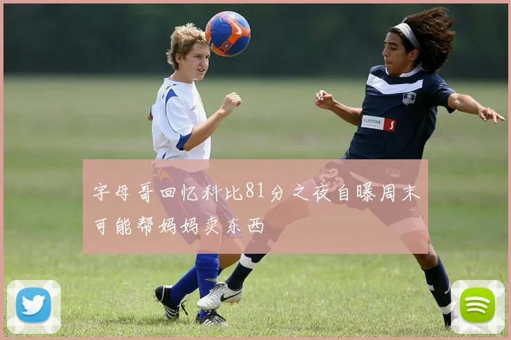 字母哥回忆科比81分之夜自曝周末可能帮妈妈卖东西