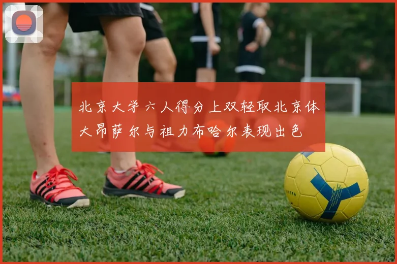 北京大学六人得分上双轻取北京体大昂萨尔与祖力布哈尔表现出色