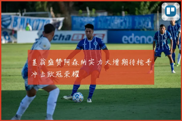 基翁盛赞阿森纳实力大增期待枪手冲击欧冠荣耀